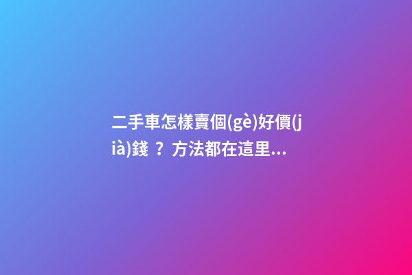 二手車怎樣賣個(gè)好價(jià)錢？方法都在這里了